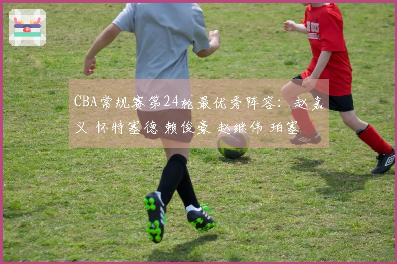 CBA常规赛第24轮最优秀阵容：赵嘉义 怀特塞德 赖俊豪 赵继伟 珀塞尔