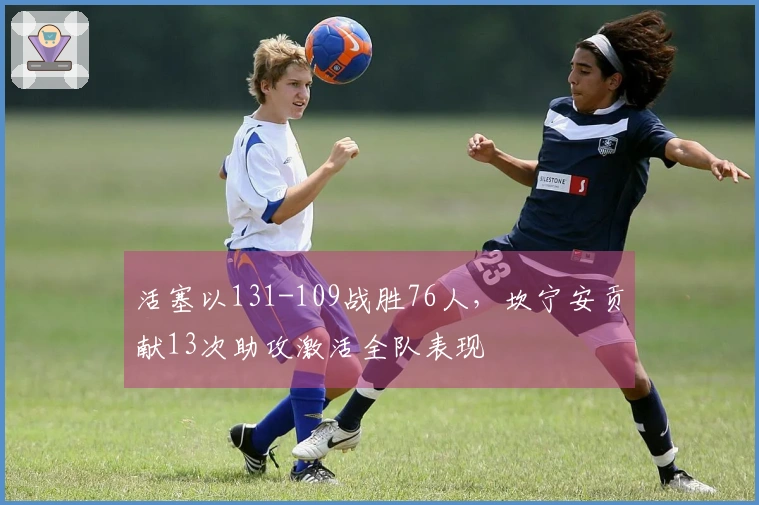 活塞以131-109战胜76人，坎宁安贡献13次助攻激活全队表现