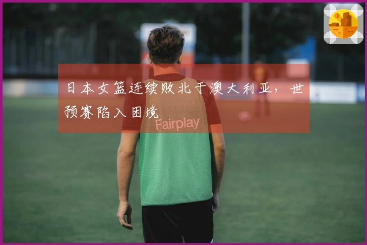 日本女篮连续败北于澳大利亚，世预赛陷入困境