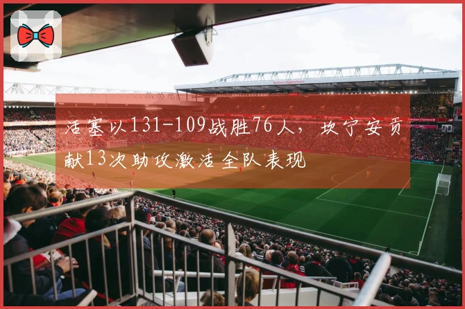 活塞以131-109战胜76人，坎宁安贡献13次助攻激活全队表现