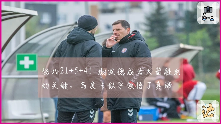 场均21+5+4！谢泼德成为火箭胜利的关键，乌度卡似乎领悟了真谛