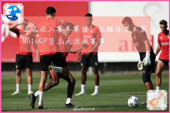 正式迈入赛车赛场！优酷体育汇聚MotoGP等三大顶级赛事