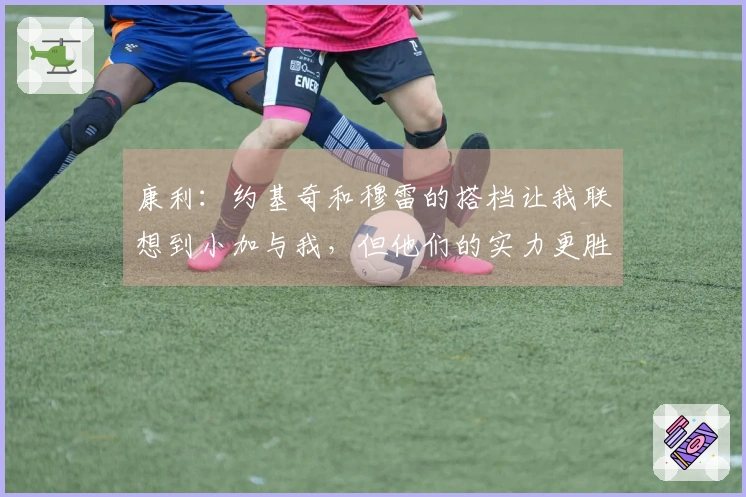 康利：约基奇和穆雷的搭档让我联想到小加与我，但他们的实力更胜一筹