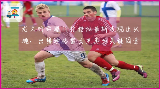 尤文对希腊门将措拉基斯表现出兴趣，出售迪格雷戈里奥为关键因素
