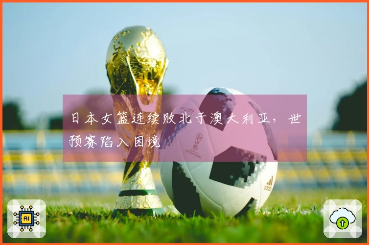 日本女篮连续败北于澳大利亚，世预赛陷入困境