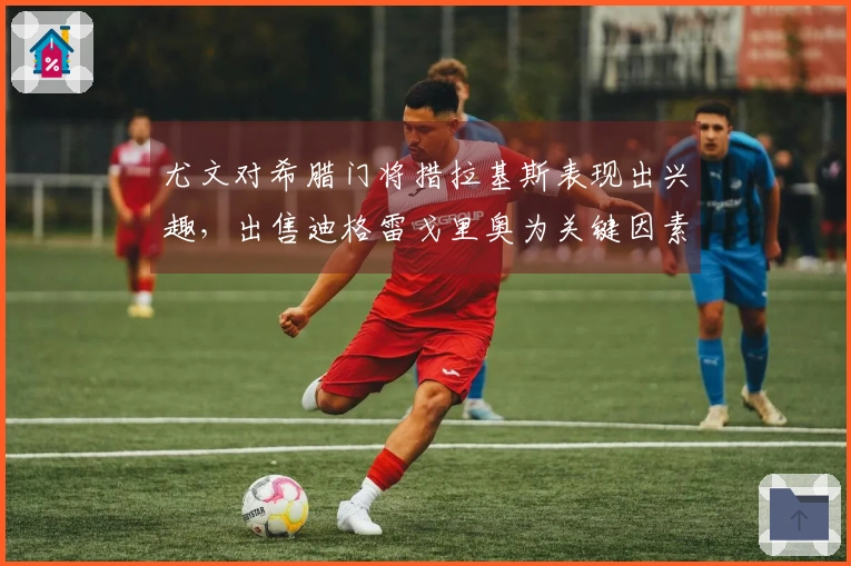 尤文对希腊门将措拉基斯表现出兴趣，出售迪格雷戈里奥为关键因素