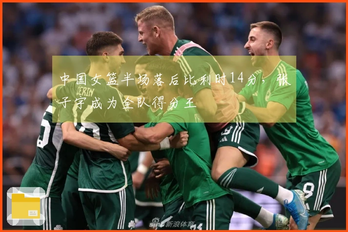 中国女篮半场落后比利时14分，张子宇成为全队得分王