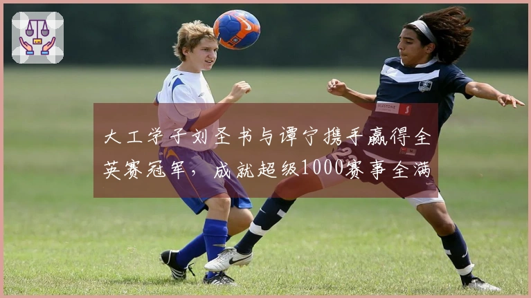 大工学子刘圣书与谭宁携手赢得全英赛冠军，成就超级1000赛事全满贯