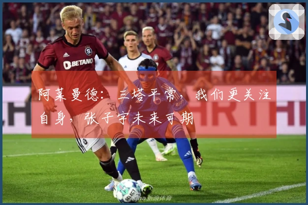 阿莱曼德：三塔平常，我们更关注自身，张子宇未来可期