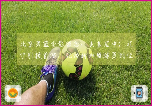 北京男篮合影留念，麦基居中；辽宁引援首演，北控新加盟球员到位