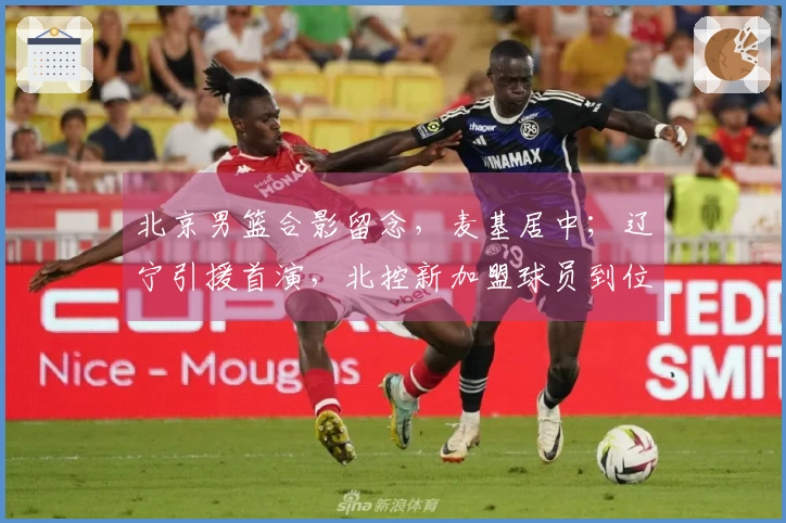 北京男篮合影留念，麦基居中；辽宁引援首演，北控新加盟球员到位