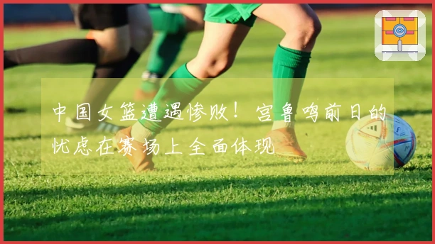 中国女篮遭遇惨败！宫鲁鸣前日的忧虑在赛场上全面体现