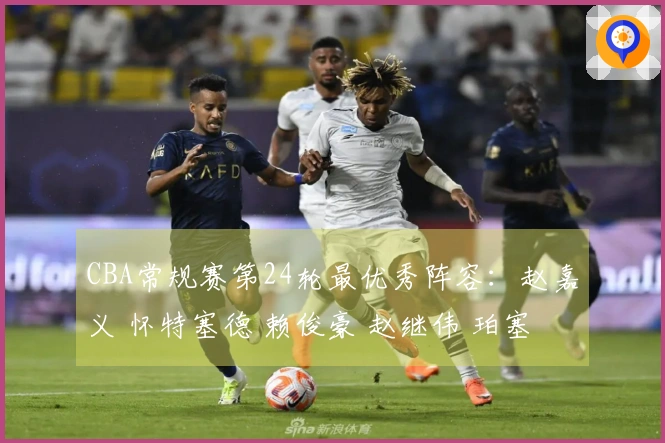 CBA常规赛第24轮最优秀阵容：赵嘉义 怀特塞德 赖俊豪 赵继伟 珀塞尔