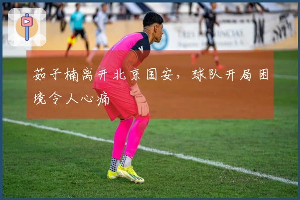 茹子楠离开北京国安，球队开局困境令人心痛