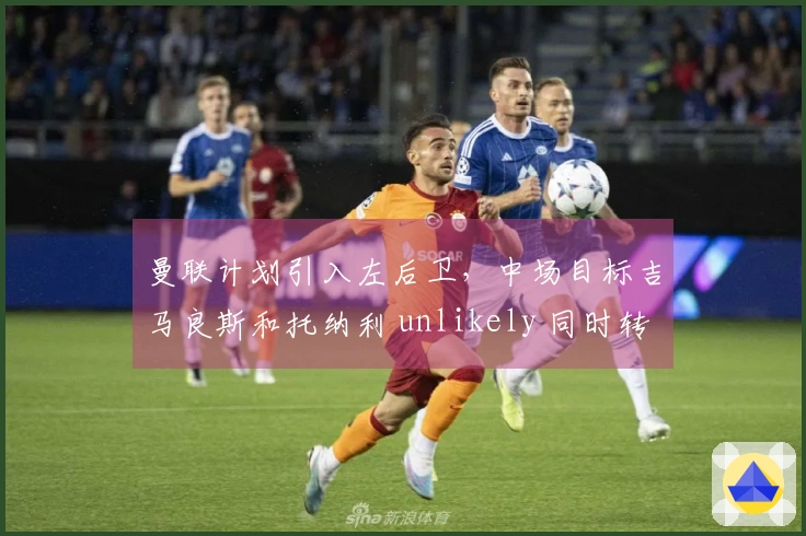 曼联计划引入左后卫，中场目标吉马良斯和托纳利 unlikely 同时转会