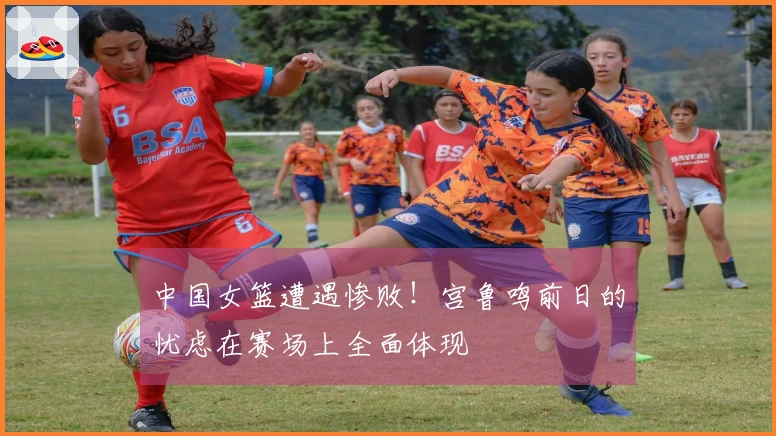 中国女篮遭遇惨败！宫鲁鸣前日的忧虑在赛场上全面体现