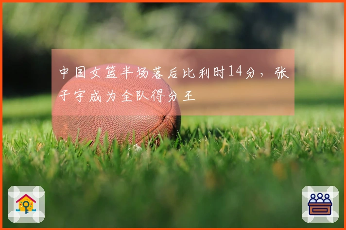 中国女篮半场落后比利时14分，张子宇成为全队得分王